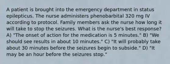 A patient is brought into the emergency department in status epilepticus. The nurse administers phenobarbital 320 mg IV according to protocol. Family members ask the nurse how long it will take to stop the seizures. What is the nurse's best response? A) "The onset of action for the medication is 5 minutes." B) "We should see results in about 10 minutes." C) "It will probably take about 30 minutes before the seizures begin to subside." D) "It may be an hour before the seizures stop."