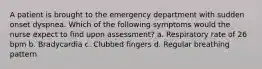 A patient is brought to the emergency department with sudden onset dyspnea. Which of the following symptoms would the nurse expect to find upon assessment? a. Respiratory rate of 26 bpm b. Bradycardia c. Clubbed fingers d. Regular breathing pattern