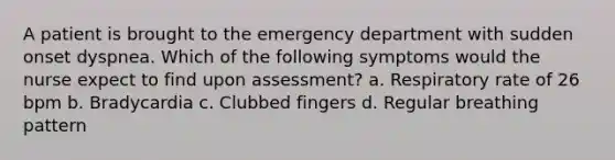 A patient is brought to the emergency department with sudden onset dyspnea. Which of the following symptoms would the nurse expect to find upon assessment? a. Respiratory rate of 26 bpm b. Bradycardia c. Clubbed fingers d. Regular breathing pattern