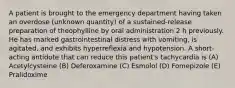 A patient is brought to the emergency department having taken an overdose (unknown quantity) of a sustained-release preparation of theophylline by oral administration 2 h previously. He has marked gastrointestinal distress with vomiting, is agitated, and exhibits hyperreflexia and hypotension. A short-acting antidote that can reduce this patient's tachycardia is (A) Acetylcysteine (B) Deferoxamine (C) Esmolol (D) Fomepizole (E) Pralidoxime