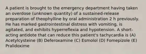 A patient is brought to the emergency department having taken an overdose (unknown quantity) of a sustained-release preparation of theophylline by oral administration 2 h previously. He has marked gastrointestinal distress with vomiting, is agitated, and exhibits hyperreflexia and hypotension. A short-acting antidote that can reduce this patient's tachycardia is (A) Acetylcysteine (B) Deferoxamine (C) Esmolol (D) Fomepizole (E) Pralidoxime