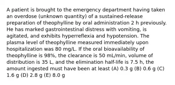 A patient is brought to the emergency department having taken an overdose (unknown quantity) of a sustained-release preparation of theophylline by oral administration 2 h previously. He has marked gastrointestinal distress with vomiting, is agitated, and exhibits hyperreflexia and hypotension. The plasma level of theophylline measured immediately upon hospitalization was 80 mg/L. If the oral bioavailability of theophylline is 98%, the clearance is 50 mL/min, volume of distribution is 35 L, and the elimination half-life is 7.5 h, the amount ingested must have been at least (A) 0.3 g (B) 0.6 g (C) 1.6 g (D) 2.8 g (E) 8.0 g