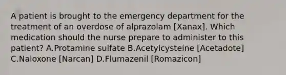 A patient is brought to the emergency department for the treatment of an overdose of alprazolam [Xanax]. Which medication should the nurse prepare to administer to this patient? A.Protamine sulfate B.Acetylcysteine [Acetadote] C.Naloxone [Narcan] D.Flumazenil [Romazicon]