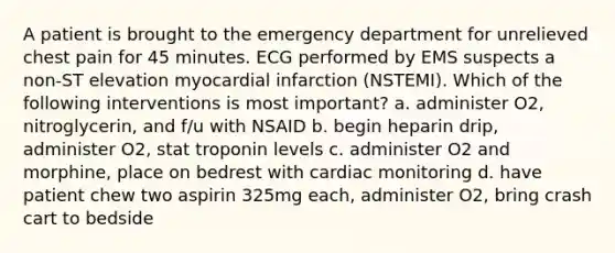 A patient is brought to the emergency department for unrelieved chest pain for 45 minutes. ECG performed by EMS suspects a non-ST elevation myocardial infarction (NSTEMI). Which of the following interventions is most important? a. administer O2, nitroglycerin, and f/u with NSAID b. begin heparin drip, administer O2, stat troponin levels c. administer O2 and morphine, place on bedrest with cardiac monitoring d. have patient chew two aspirin 325mg each, administer O2, bring crash cart to bedside