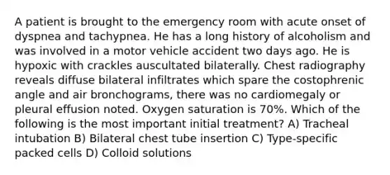 A patient is brought to the emergency room with acute onset of dyspnea and tachypnea. He has a long history of alcoholism and was involved in a motor vehicle accident two days ago. He is hypoxic with crackles auscultated bilaterally. Chest radiography reveals diffuse bilateral infiltrates which spare the costophrenic angle and air bronchograms, there was no cardiomegaly or pleural effusion noted. Oxygen saturation is 70%. Which of the following is the most important initial treatment? A) Tracheal intubation B) Bilateral chest tube insertion C) Type-specific packed cells D) Colloid solutions