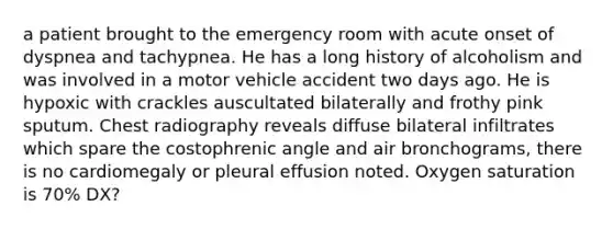 a patient brought to the emergency room with acute onset of dyspnea and tachypnea. He has a long history of alcoholism and was involved in a motor vehicle accident two days ago. He is hypoxic with crackles auscultated bilaterally and frothy pink sputum. Chest radiography reveals diffuse bilateral infiltrates which spare the costophrenic angle and air bronchograms, there is no cardiomegaly or pleural effusion noted. Oxygen saturation is 70% DX?