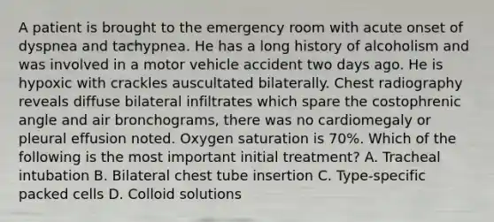 A patient is brought to the emergency room with acute onset of dyspnea and tachypnea. He has a long history of alcoholism and was involved in a motor vehicle accident two days ago. He is hypoxic with crackles auscultated bilaterally. Chest radiography reveals diffuse bilateral infiltrates which spare the costophrenic angle and air bronchograms, there was no cardiomegaly or pleural effusion noted. Oxygen saturation is 70%. Which of the following is the most important initial treatment? A. Tracheal intubation B. Bilateral chest tube insertion C. Type-specific packed cells D. Colloid solutions