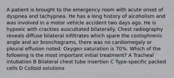 A patient is brought to the emergency room with acute onset of dyspnea and tachypnea. He has a long history of alcoholism and was involved in a motor vehicle accident two days ago. He is hypoxic with crackles auscultated bilaterally. Chest radiography reveals diffuse bilateral infiltrates which spare the costophrenic angle and air bronchograms, there was no cardiomegaly or pleural effusion noted. Oxygen saturation is 70%. Which of the following is the most important initial treatment? A Tracheal intubation B Bilateral chest tube insertion C Type-specific packed cells D Colloid solutions