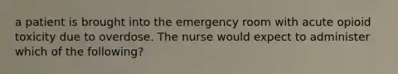 a patient is brought into the emergency room with acute opioid toxicity due to overdose. The nurse would expect to administer which of the following?