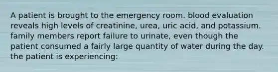 A patient is brought to the emergency room. blood evaluation reveals high levels of creatinine, urea, uric acid, and potassium. family members report failure to urinate, even though the patient consumed a fairly large quantity of water during the day. the patient is experiencing: