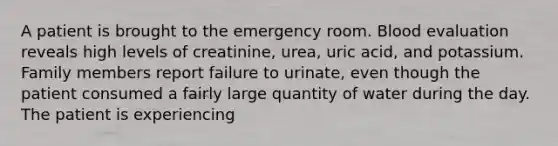 A patient is brought to the emergency room. Blood evaluation reveals high levels of creatinine, urea, uric acid, and potassium. Family members report failure to urinate, even though the patient consumed a fairly large quantity of water during the day. The patient is experiencing