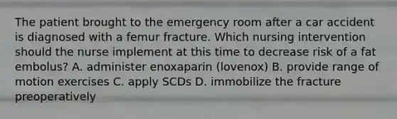 The patient brought to the emergency room after a car accident is diagnosed with a femur fracture. Which nursing intervention should the nurse implement at this time to decrease risk of a fat embolus? A. administer enoxaparin (lovenox) B. provide range of motion exercises C. apply SCDs D. immobilize the fracture preoperatively