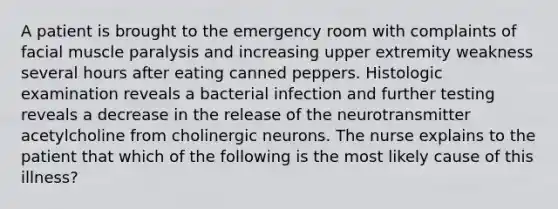 A patient is brought to the emergency room with complaints of facial muscle paralysis and increasing upper extremity weakness several hours after eating canned peppers. Histologic examination reveals a bacterial infection and further testing reveals a decrease in the release of the neurotransmitter acetylcholine from cholinergic neurons. The nurse explains to the patient that which of the following is the most likely cause of this illness?