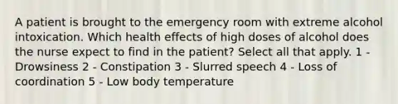 A patient is brought to the emergency room with extreme alcohol intoxication. Which health effects of high doses of alcohol does the nurse expect to find in the patient? Select all that apply. 1 - Drowsiness 2 - Constipation 3 - Slurred speech 4 - Loss of coordination 5 - Low body temperature