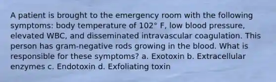 A patient is brought to the emergency room with the following symptoms: body temperature of 102° F, low blood pressure, elevated WBC, and disseminated intravascular coagulation. This person has gram-negative rods growing in the blood. What is responsible for these symptoms? a. Exotoxin b. Extracellular enzymes c. Endotoxin d. Exfoliating toxin