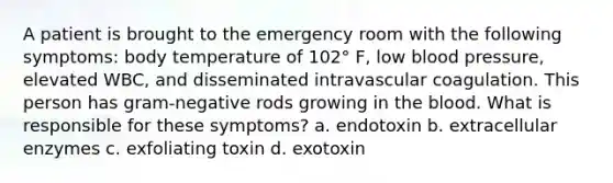 A patient is brought to the emergency room with the following symptoms: body temperature of 102° F, low blood pressure, elevated WBC, and disseminated intravascular coagulation. This person has gram-negative rods growing in the blood. What is responsible for these symptoms? a. endotoxin b. extracellular enzymes c. exfoliating toxin d. exotoxin