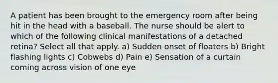 A patient has been brought to the emergency room after being hit in the head with a baseball. The nurse should be alert to which of the following clinical manifestations of a detached retina? Select all that apply. a) Sudden onset of floaters b) Bright flashing lights c) Cobwebs d) Pain e) Sensation of a curtain coming across vision of one eye