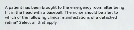 A patient has been brought to the emergency room after being hit in the head with a baseball. The nurse should be alert to which of the following clinical manifestations of a detached retina? Select all that apply.