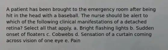 A patient has been brought to the emergency room after being hit in the head with a baseball. The nurse should be alert to which of the following clinical manifestations of a detached retina? Select all that apply. a. Bright flashing lights b. Sudden onset of floaters c. Cobwebs d. Sensation of a curtain coming across vision of one eye e. Pain