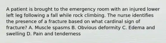 A patient is brought to the emergency room with an injured lower left leg following a fall while rock climbing. The nurse identifies the presence of a fracture based on what cardinal sign of fracture? A. Muscle spasms B. Obvious deformity C. Edema and swelling D. Pain and tenderness