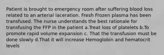 Patient is brought to emergency room after suffering blood loss related to an arterial laceration. Fresh Frozen plasma has been transfused. The nurse understands the best rationale for transfusing the FFP in the patient a.Treat loss of platelets b.To promote rapid volume expansion c. That the transfusion must be done slowly d.That it will increase Hemoglobin and hematocrit levels