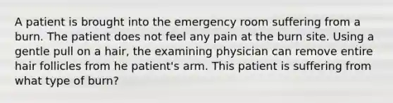 A patient is brought into the emergency room suffering from a burn. The patient does not feel any pain at the burn site. Using a gentle pull on a hair, the examining physician can remove entire hair follicles from he patient's arm. This patient is suffering from what type of burn?