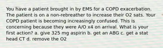 You have a patient brought in by EMS for a COPD exacerbation. The patient is on a non-rebreather to increase their O2 sats. Your COPD patient is becoming increasingly confused. This is concerning because they were A/O x4 on arrival. What is your first action? a. give 325 mg aspirin b. get an ABG c. get a stat head CT d. remove the O2