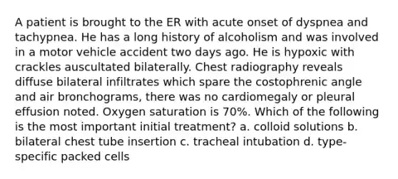 A patient is brought to the ER with acute onset of dyspnea and tachypnea. He has a long history of alcoholism and was involved in a motor vehicle accident two days ago. He is hypoxic with crackles auscultated bilaterally. Chest radiography reveals diffuse bilateral infiltrates which spare the costophrenic angle and air bronchograms, there was no cardiomegaly or pleural effusion noted. Oxygen saturation is 70%. Which of the following is the most important initial treatment? a. colloid solutions b. bilateral chest tube insertion c. tracheal intubation d. type-specific packed cells