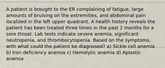 A patient is brought to the ER complaining of fatigue, large amounts of bruising on the extremities, and abdominal pain localized in the left upper quadrant. A health history reveals the patient has been treated three times in the past 2 months for a sore throat. Lab tests indicate severe anemia, significant neutropenia, and thrombocytopenia. Based on the symptoms, with what could the patient be diagnosed? a) Sickle cell anemia b) Iron deficiency anemia c) Hemolytic anemia d) Aplastic anemia