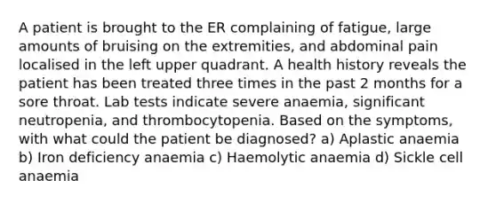 A patient is brought to the ER complaining of fatigue, large amounts of bruising on the extremities, and abdominal pain localised in the left upper quadrant. A health history reveals the patient has been treated three times in the past 2 months for a sore throat. Lab tests indicate severe anaemia, significant neutropenia, and thrombocytopenia. Based on the symptoms, with what could the patient be diagnosed? a) Aplastic anaemia b) Iron deficiency anaemia c) Haemolytic anaemia d) Sickle cell anaemia