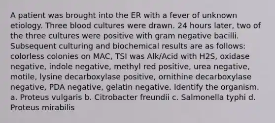 A patient was brought into the ER with a fever of unknown etiology. Three blood cultures were drawn. 24 hours later, two of the three cultures were positive with gram negative bacilli. Subsequent culturing and biochemical results are as follows: colorless colonies on MAC, TSI was Alk/Acid with H2S, oxidase negative, indole negative, methyl red positive, urea negative, motile, lysine decarboxylase positive, ornithine decarboxylase negative, PDA negative, gelatin negative. Identify the organism. a. Proteus vulgaris b. Citrobacter freundii c. Salmonella typhi d. Proteus mirabilis