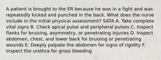 A patient is brought to the ER because he was in a fight and was repeatedly kicked and punched in the back. What does the nurse include in the initial physical assessment? SATA A. Take complete vital signs B. Check apical pulse and peripheral pulses C. Inspect flanks for bruising, asymmetry, or penetrating injuries D. Inspect abdomen, chest, and lower back for bruising or penetrating wounds E. Deeply palpate the abdomen for signs of rigidity F. Inspect the urethra for gross bleeding