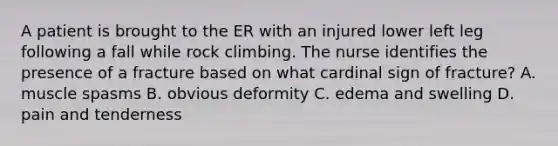 A patient is brought to the ER with an injured lower left leg following a fall while rock climbing. The nurse identifies the presence of a fracture based on what cardinal sign of fracture? A. muscle spasms B. obvious deformity C. edema and swelling D. pain and tenderness