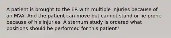 A patient is brought to the ER with multiple injuries because of an MVA. And the patient can move but cannot stand or lie prone because of his injuries. A sternum study is ordered what positions should be performed for this patient?