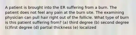 A patient is brought into the ER suffering from a burn. The patient does not feel any pain at the burn site. The examining physician can pull hair right out of the follicle. What type of burn is this patient suffering from? (a) third degree (b) second degree (c)first degree (d) partial thickness (e) localized