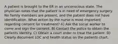 A patient is brought to the ER in an unconscious state. The physician notes that the patient is in need of emergency surgery. No family members are present, and the patient does not have identification. What action by the nurse is most important regarding consent for treatment? A) Ask the social worker to come and sign the consent. B) Contact the police to obtain the patients identity. C) Obtain a court order to treat the patient. D) Clearly document LOC and health status on the patients chart.