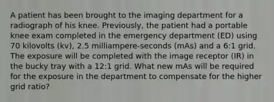 A patient has been brought to the imaging department for a radiograph of his knee. Previously, the patient had a portable knee exam completed in the emergency department (ED) using 70 kilovolts (kv), 2.5 milliampere-seconds (mAs) and a 6:1 grid. The exposure will be completed with the image receptor (IR) in the bucky tray with a 12:1 grid. What new mAs will be required for the exposure in the department to compensate for the higher grid ratio?