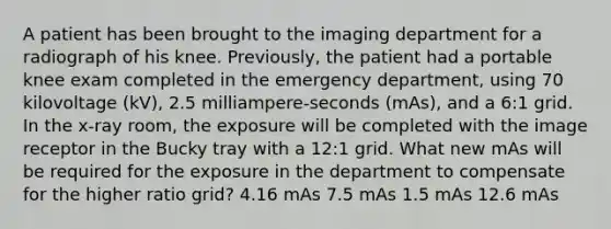 A patient has been brought to the imaging department for a radiograph of his knee. Previously, the patient had a portable knee exam completed in the emergency department, using 70 kilovoltage (kV), 2.5 milliampere-seconds (mAs), and a 6:1 grid. In the x-ray room, the exposure will be completed with the image receptor in the Bucky tray with a 12:1 grid. What new mAs will be required for the exposure in the department to compensate for the higher ratio grid? 4.16 mAs 7.5 mAs 1.5 mAs 12.6 mAs