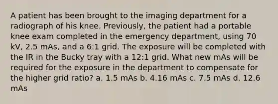 A patient has been brought to the imaging department for a radiograph of his knee. Previously, the patient had a portable knee exam completed in the emergency department, using 70 kV, 2.5 mAs, and a 6:1 grid. The exposure will be completed with the IR in the Bucky tray with a 12:1 grid. What new mAs will be required for the exposure in the department to compensate for the higher grid ratio? a. 1.5 mAs b. 4.16 mAs c. 7.5 mAs d. 12.6 mAs