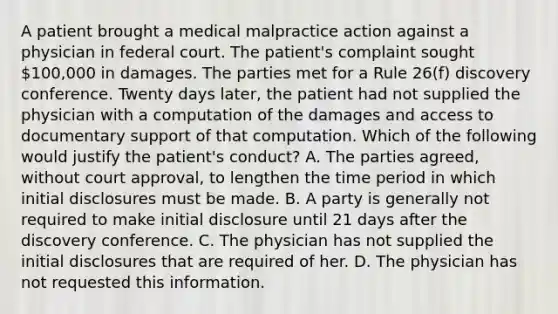 A patient brought a medical malpractice action against a physician in federal court. The patient's complaint sought 100,000 in damages. The parties met for a Rule 26(f) discovery conference. Twenty days later, the patient had not supplied the physician with a computation of the damages and access to documentary support of that computation. Which of the following would justify the patient's conduct? A. The parties agreed, without court approval, to lengthen the time period in which initial disclosures must be made. B. A party is generally not required to make initial disclosure until 21 days after the discovery conference. C. The physician has not supplied the initial disclosures that are required of her. D. The physician has not requested this information.