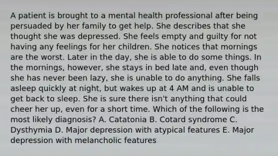 A patient is brought to a mental health professional after being persuaded by her family to get help. She describes that she thought she was depressed. She feels empty and guilty for not having any feelings for her children. She notices that mornings are the worst. Later in the day, she is able to do some things. In the mornings, however, she stays in bed late and, even though she has never been lazy, she is unable to do anything. She falls asleep quickly at night, but wakes up at 4 AM and is unable to get back to sleep. She is sure there isn't anything that could cheer her up, even for a short time. Which of the following is the most likely diagnosis? A. Catatonia B. Cotard syndrome C. Dysthymia D. Major depression with atypical features E. Major depression with melancholic features