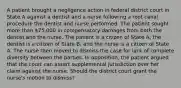 A patient brought a negligence action in federal district court in State A against a dentist and a nurse following a root canal procedure the dentist and nurse performed. The patient sought more than 75,000 in compensatory damages from both the dentist and the nurse. The patient is a citizen of State A; the dentist is a citizen of State B; and the nurse is a citizen of State A. The nurse then moved to dismiss the case for lack of complete diversity between the parties. In opposition, the patient argued that the court can assert supplemental jurisdiction over her claim against the nurse. Should the district court grant the nurse's motion to dismiss?