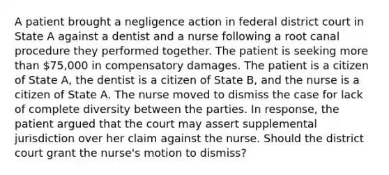 A patient brought a negligence action in federal district court in State A against a dentist and a nurse following a root canal procedure they performed together. The patient is seeking more than 75,000 in compensatory damages. The patient is a citizen of State A, the dentist is a citizen of State B, and the nurse is a citizen of State A. The nurse moved to dismiss the case for lack of complete diversity between the parties. In response, the patient argued that the court may assert supplemental jurisdiction over her claim against the nurse. Should the district court grant the nurse's motion to dismiss?