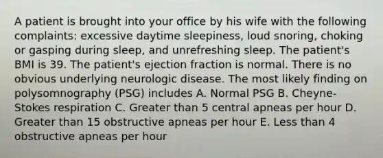 A patient is brought into your office by his wife with the following complaints: excessive daytime sleepiness, loud snoring, choking or gasping during sleep, and unrefreshing sleep. The patient's BMI is 39. The patient's ejection fraction is normal. There is no obvious underlying neurologic disease. The most likely finding on polysomnography (PSG) includes A. Normal PSG B. Cheyne-Stokes respiration C. Greater than 5 central apneas per hour D. Greater than 15 obstructive apneas per hour E. Less than 4 obstructive apneas per hour