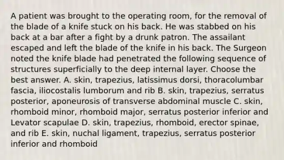 A patient was brought to the operating room, for the removal of the blade of a knife stuck on his back. He was stabbed on his back at a bar after a fight by a drunk patron. The assailant escaped and left the blade of the knife in his back. The Surgeon noted the knife blade had penetrated the following sequence of structures superficially to the deep internal layer. Choose the best answer. A. skin, trapezius, latissimus dorsi, thoracolumbar fascia, iliocostalis lumborum and rib B. skin, trapezius, serratus posterior, aponeurosis of transverse abdominal muscle C. skin, rhomboid minor, rhomboid major, serratus posterior inferior and Levator scapulae D. skin, trapezius, rhomboid, erector spinae, and rib E. skin, nuchal ligament, trapezius, serratus posterior inferior and rhomboid