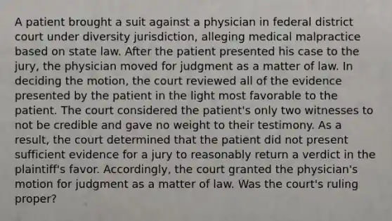 A patient brought a suit against a physician in federal district court under diversity jurisdiction, alleging medical malpractice based on state law. After the patient presented his case to the jury, the physician moved for judgment as a matter of law. In deciding the motion, the court reviewed all of the evidence presented by the patient in the light most favorable to the patient. The court considered the patient's only two witnesses to not be credible and gave no weight to their testimony. As a result, the court determined that the patient did not present sufficient evidence for a jury to reasonably return a verdict in the plaintiff's favor. Accordingly, the court granted the physician's motion for judgment as a matter of law. Was the court's ruling proper?