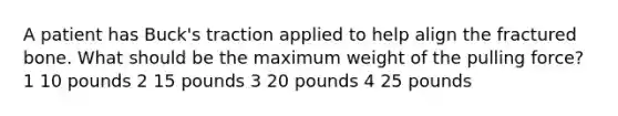 A patient has Buck's traction applied to help align the fractured bone. What should be the maximum weight of the pulling force? 1 10 pounds 2 15 pounds 3 20 pounds 4 25 pounds