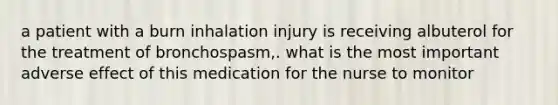 a patient with a burn inhalation injury is receiving albuterol for the treatment of bronchospasm,. what is the most important adverse effect of this medication for the nurse to monitor