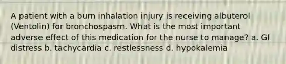 A patient with a burn inhalation injury is receiving albuterol (Ventolin) for bronchospasm. What is the most important adverse effect of this medication for the nurse to manage? a. GI distress b. tachycardia c. restlessness d. hypokalemia