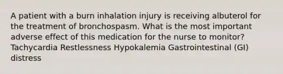 A patient with a burn inhalation injury is receiving albuterol for the treatment of bronchospasm. What is the most important adverse effect of this medication for the nurse to monitor? Tachycardia Restlessness Hypokalemia Gastrointestinal (GI) distress